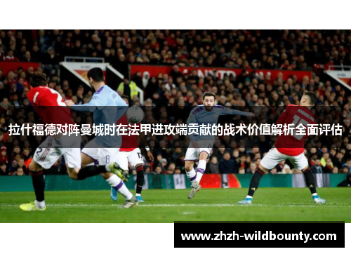 拉什福德对阵曼城时在法甲进攻端贡献的战术价值解析全面评估 拉什福德对阵曼城时在法甲进攻端贡献的战术价值解析全面评估