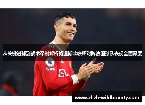 从关键进球到战术牵制解析努涅斯欧联杯对阵法国球队表现全面深度
