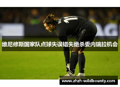 维尼修斯国家队点球失误错失绝杀委内瑞拉机会 维尼修斯国家队点球失误错失绝杀委内瑞拉机会