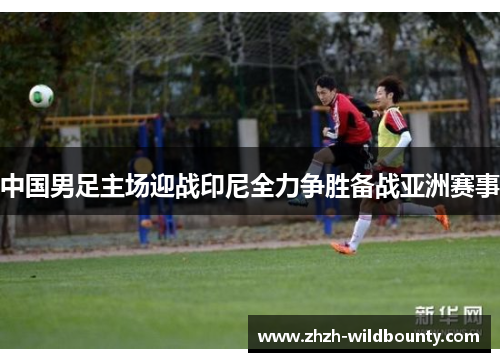中国男足主场迎战印尼全力争胜备战亚洲赛事 中国男足主场迎战印尼全力争胜备战亚洲赛事