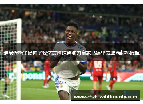维尼修斯半场帽子戏法震惊球迷助力皇家马德里豪取西超杯冠军