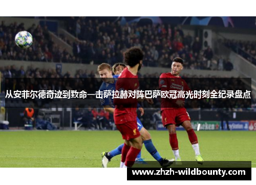 从安菲尔德奇迹到致命一击萨拉赫对阵巴萨欧冠高光时刻全纪录盘点