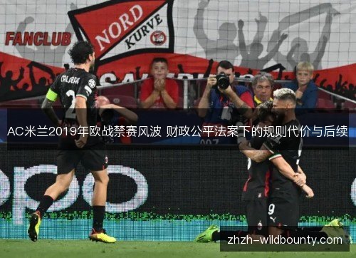 AC米兰2019年欧战禁赛风波 财政公平法案下的规则代价与后续 AC米兰2019年欧战禁赛风波 财政公平法案下的规则代价与后续